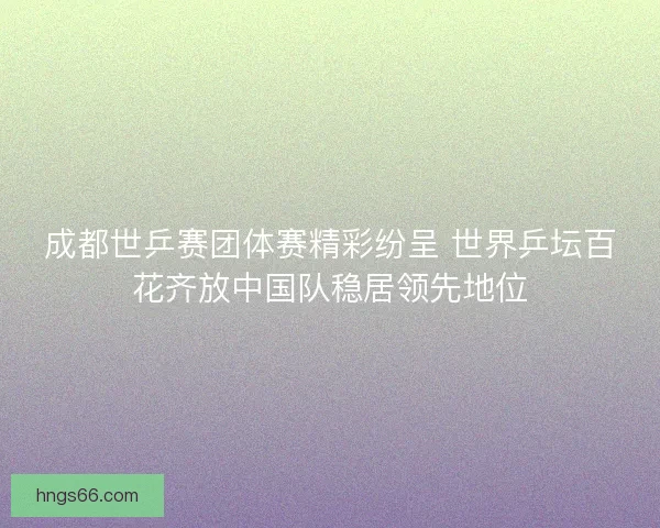 成都世乒赛团体赛精彩纷呈 世界乒坛百花齐放中国队稳居领先地位