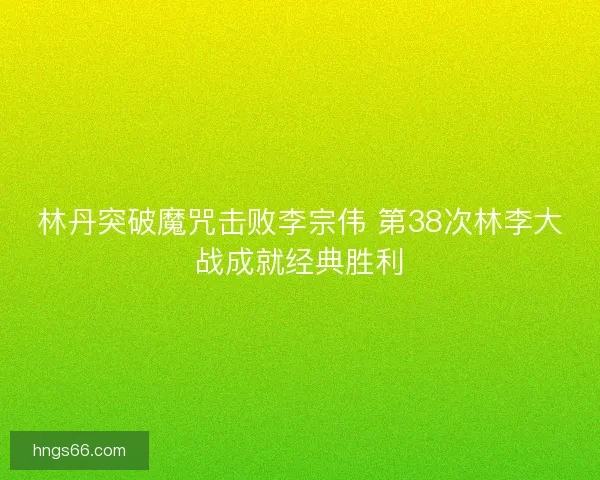 林丹突破魔咒击败李宗伟 第38次林李大战成就经典胜利