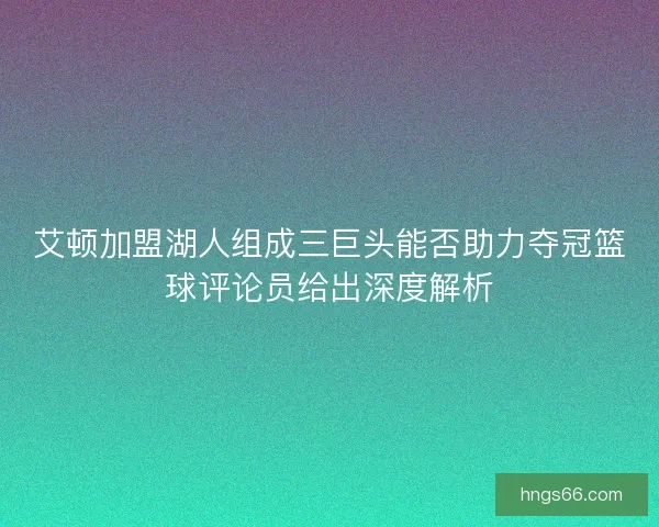 艾顿加盟湖人组成三巨头能否助力夺冠篮球评论员给出深度解析