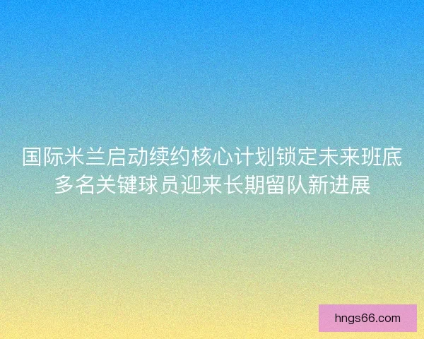 国际米兰启动续约核心计划锁定未来班底多名关键球员迎来长期留队新进展