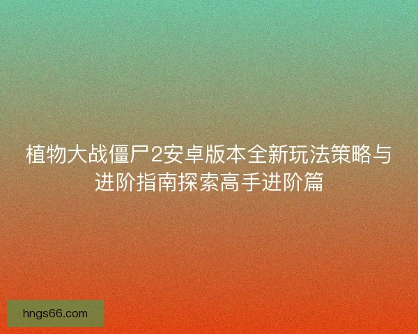 植物大战僵尸2安卓版本全新玩法策略与进阶指南探索高手进阶篇